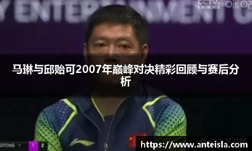 马琳与邱贻可2007年巅峰对决精彩回顾与赛后分析